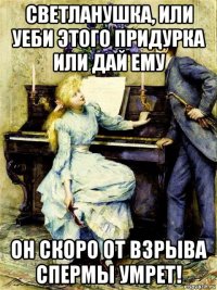 светланушка, или уеби этого придурка или дай ему он скоро от взрыва спермы умрет!