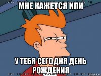 мне кажется или у тебя сегодня день рождения