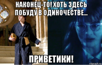 наконец-то! хоть здесь побуду в одиночестве... приветики!