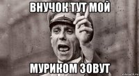 внучок тут мой муриком зовут