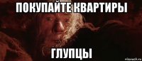 покупайте квартиры глупцы