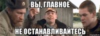 вы, главное не останавливайтесь
