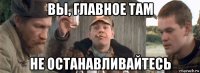 вы, главное там не останавливайтесь