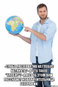  -слабо презерватив на глобус натянуть? -а что такое "глобус"? -а вот об этом вам расскажет новая учительница географии.