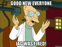 good new everyone jag was fired!