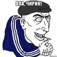 опа, чирик! 