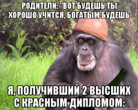 родители: "вот будешь ты хорошо учится, богатым будешь я, получивший 2 высших с красным дипломом:
