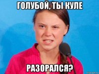 голубой, ты куле разорался?