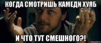 когда смотришь камеди хуяб и что тут смешного?!