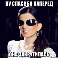 ну спасибо наперед она закрутилась