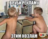 вруби рекламу этим козлам