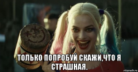  только попробуй скажи,что я страшная.