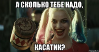 а сколько тебе надо, касатик?