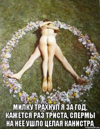  милку трахнул я за год, кажется раз триста, спермы на неё ушло целая канистра