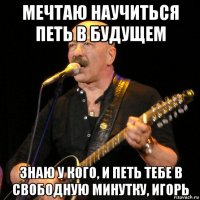 мечтаю научиться петь в будущем знаю у кого, и петь тебе в свободную минутку, игорь