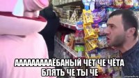  аааааааааёбаный чет че чёта блять че ты че