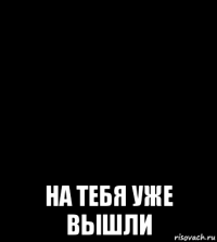  на тебя уже вышли