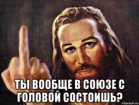  ты вообще в союзе с головой состоишь?