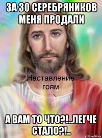 за 30 серебряников меня продали а вам то что?!..легче стало?!..