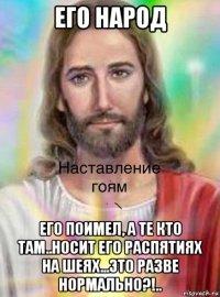 его народ его поимел, а те кто там..носит его распятиях на шеях...это разве нормально?!..