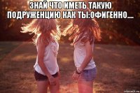 знай что иметь такую подруженцию как ты:офигенно.... 