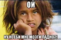 ой ну не еби мне мозги ладно?!