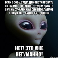 если особь будет демонстрировать желаемое поведение - будем давать ей\ему сухарики, а если нежелаемое поведение - будем бить током нет! это уже негуманно!