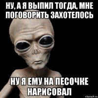 ну, а я выпил тогда, мне поговорить захотелось ну я ему на песочке нарисовал