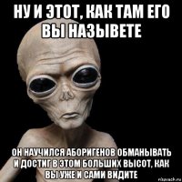 ну и этот, как там его вы назывете он научился аборигенов обманывать и достиг в этом больших высот, как вы уже и сами видите