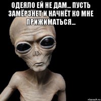 одеяло ей не дам... пусть замёрзнет и начнёт ко мне прижиматься... 