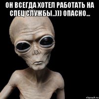 он всегда хотел работать на спец службы..))) опасно... 