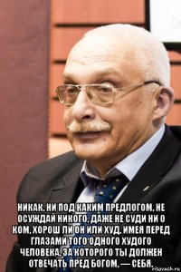  никак, ни под каким предлогом, не осуждай никого, даже не суди ни о ком, хорош ли он или худ, имея перед глазами того одного худого человека, за которого ты должен отвечать пред богом, — себя.