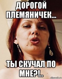 дорогой племяничек... ты скучал по мне?!..
