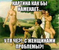 картина как бы намекает... у тя че?!..с женщинами проблемы?!