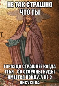 не так страшно что ты гораздо страшнее когда тебя - со стороны иуды имеется ввиду, а не с иисусова