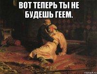 вот теперь ты не будешь геем. 