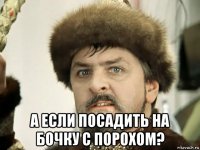  а если посадить на бочку с порохом?