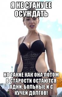 я не стану ее осуждать но такие как она потом в старости остаются одни, больные и с кучей долгов!
