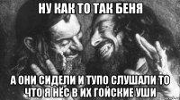 ну как то так беня а они сидели и тупо слушали то что я нёс в их гойские уши