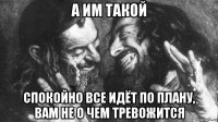 а им такой спокойно все идёт по плану, вам не о чем тревожится