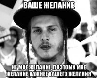 ваше желание не мое желание, поэтому мое желание важнее вашего желания