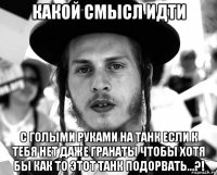 какой смысл идти с голыми руками на танк если к тебя нет даже гранаты чтобы хотя бы как то этот танк подорвать...?!