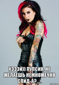  хэээй)) пупсик, не желаешь немножечко спид-а?.....