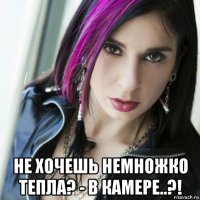  не хочешь немножко тепла? - в камере..?!