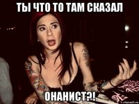 ты что то там сказал онанист?!