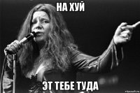 на хуй эт тебе туда