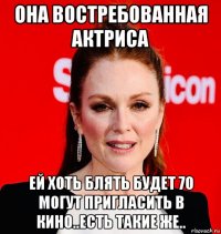 она востребованная актриса ей хоть блять будет 70 могут пригласить в кино..есть такие же..