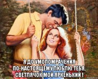  я до умопомрачения по-настоящему люблю тебя, светлячок мой яркенький !