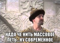  надо че нить массовое петь...ну современное