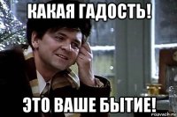 какая гадость! это ваше бытие!